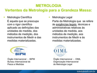 METROLOGIA
Vertentes da Metrologia para a Grandeza Massa:
 Metrologia Científica
É aquela que se preocupa
com o rigor científico
aplicado as definições das
unidades de medida, dos
métodos de medição, dos
instrumentos de Medir e das
medidas materializadas.
 Metrologia Legal
Parte da Metrologia que se refere
ás exigências legais, técnicas e
administrativas relativas ás
unidades de medida, aos
métodos de medição, aos
instrumentos de Medir e ás
medidas materializadas.
Órgão Internacional - BIPM
Bureau Internacional de
Pesos e Medidas
Órgão Internacional - OIML
Organização Internacional
de Metrologia Legal
 