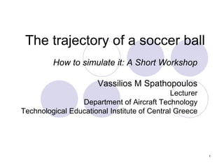 1
The trajectory of a soccer ball
How to simulate it: A Short Workshop
www.physicsandsport.com/en
Vassilios M Spathopoulos
Lecturer
Department of Aircraft Technology
Technological Educational Institute of Central Greece
 