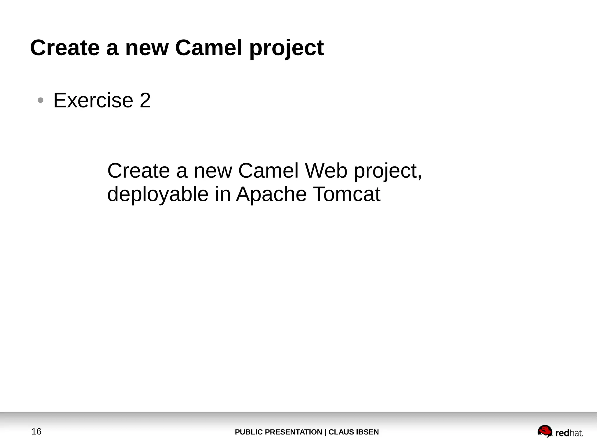 Create a new Camel project
●

Exercise 2
Create a new Camel Web project,
deployable in Apache Tomcat

16

PUBLIC PRESENTATION | CLAUS IBSEN

 