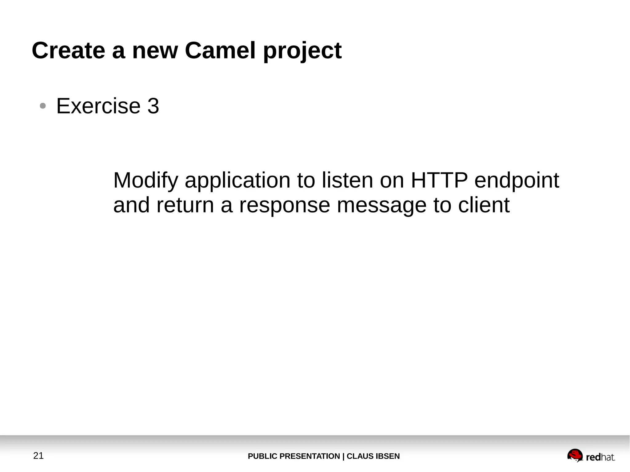 Create a new Camel project
●

Exercise 3
Modify application to listen on HTTP endpoint
and return a response message to client

21

PUBLIC PRESENTATION | CLAUS IBSEN

 