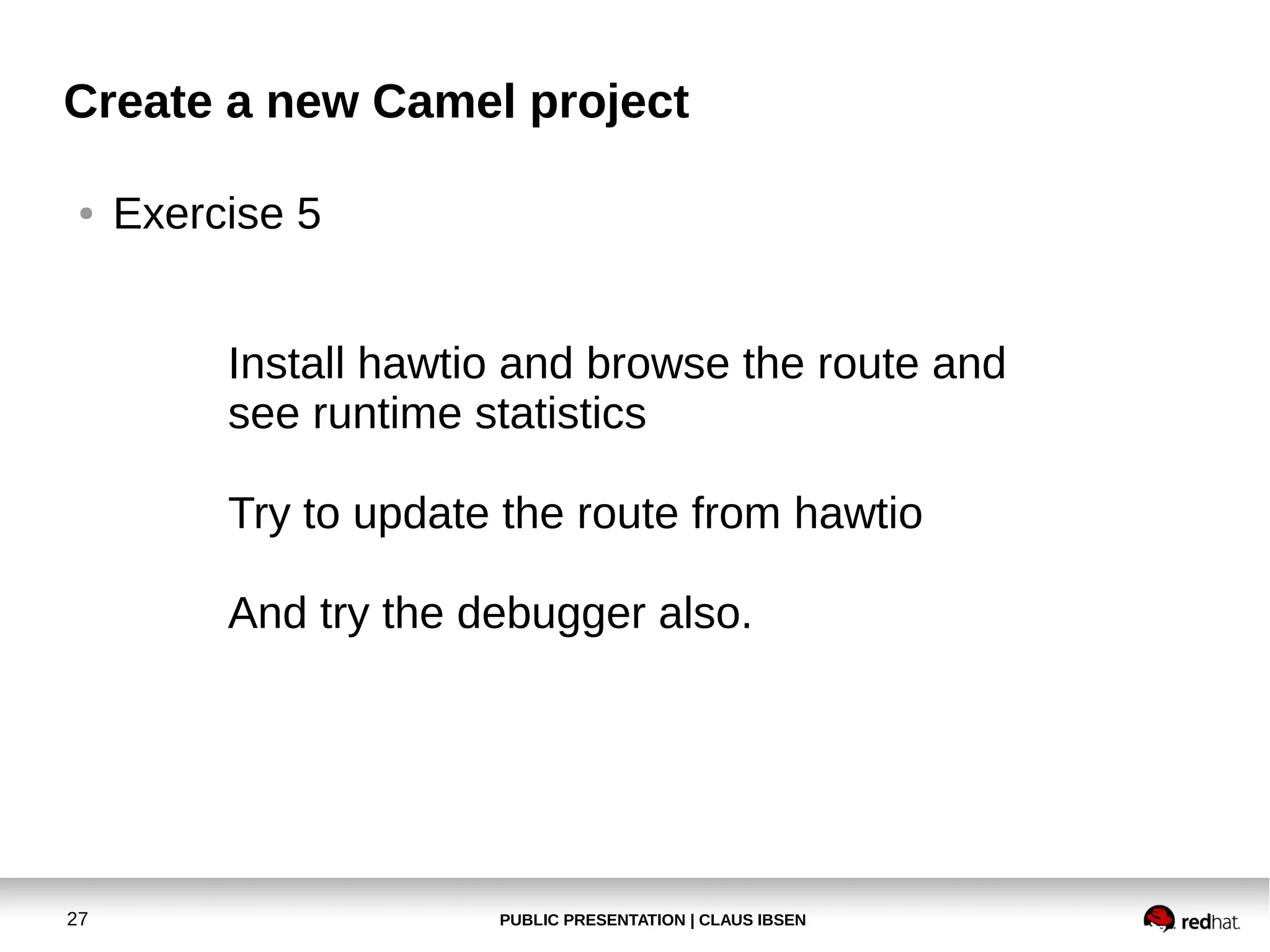Create a new Camel project
●

Exercise 5
Install hawtio and browse the route and
see runtime statistics
Try to update the route from hawtio
And try the debugger also.

27

PUBLIC PRESENTATION | CLAUS IBSEN

 