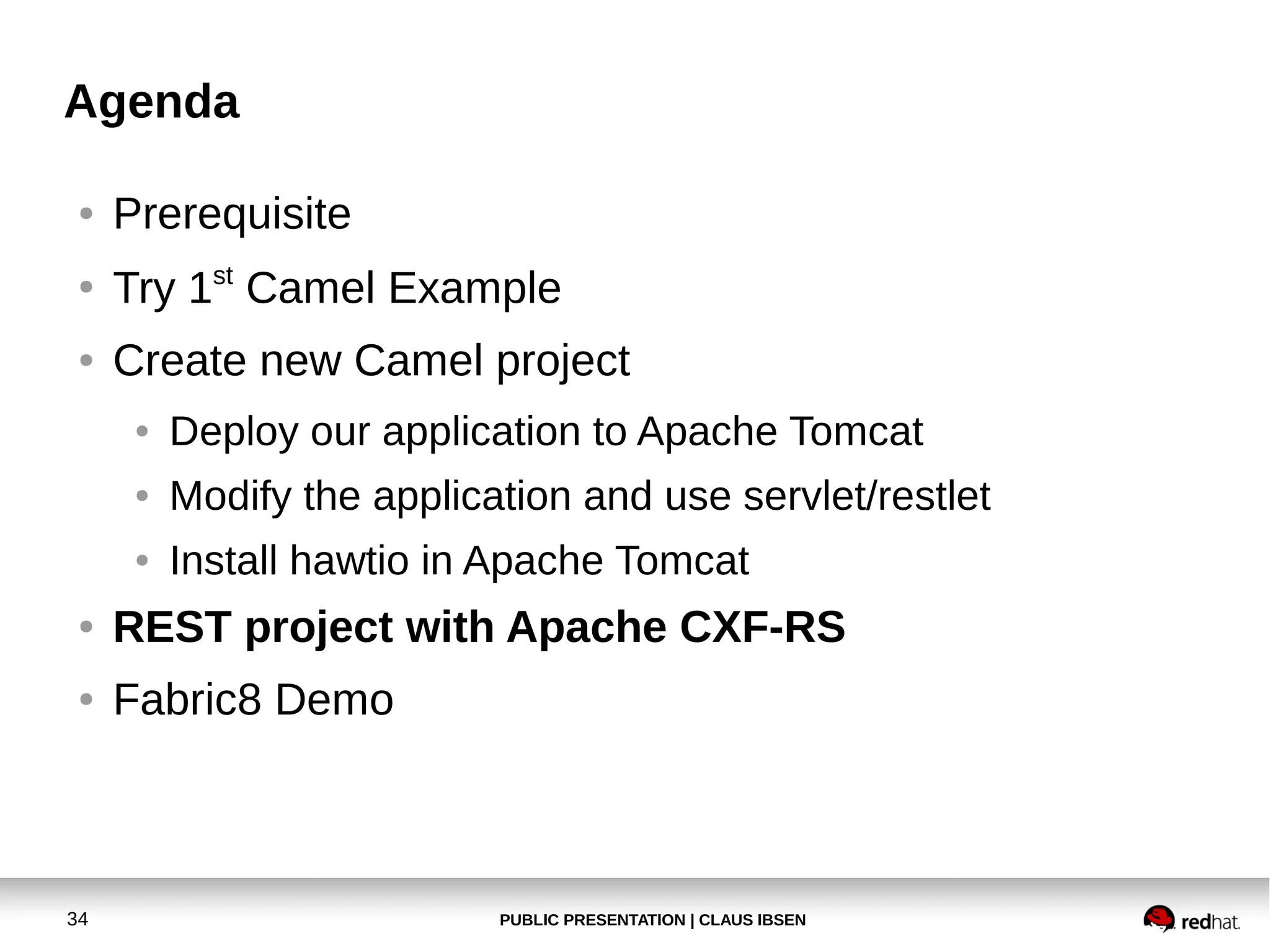 Agenda
●

Prerequisite

●

Try 1st Camel Example

●

Create new Camel project
●

Deploy our application to Apache Tomcat

●

Modify the application and use servlet/restlet

●

Install hawtio in Apache Tomcat

●

REST project with Apache CXF-RS

●

Fabric8 Demo

34

PUBLIC PRESENTATION | CLAUS IBSEN

 
