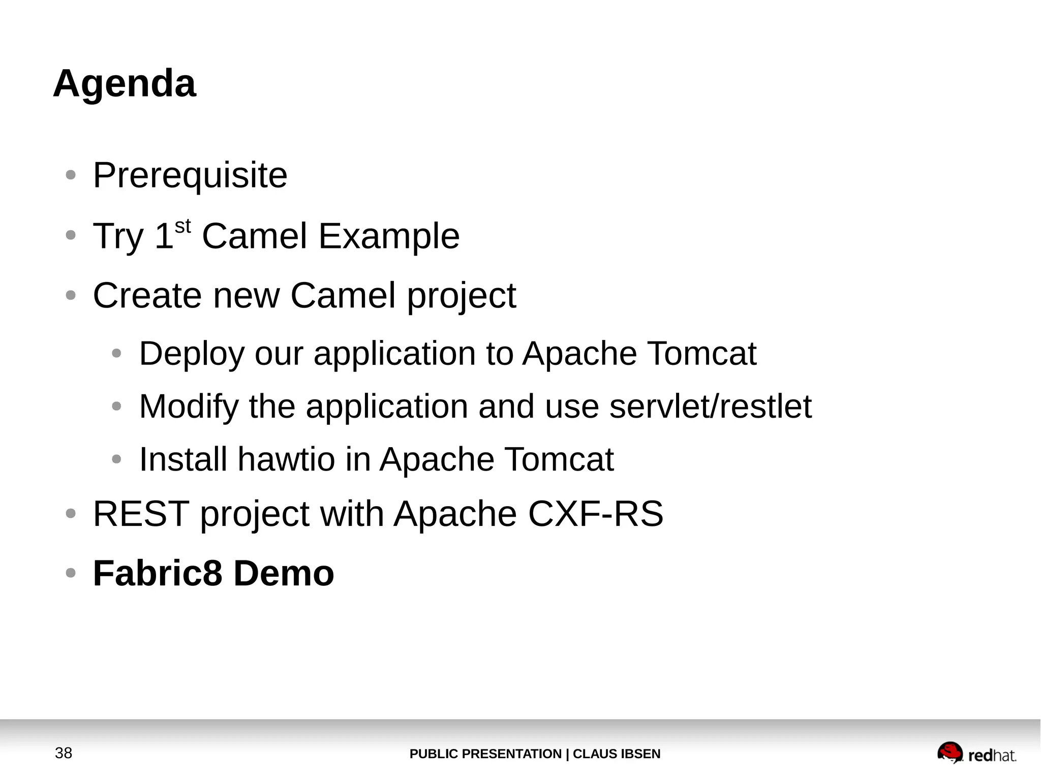Agenda
●

Prerequisite

●

Try 1st Camel Example

●

Create new Camel project
●

Deploy our application to Apache Tomcat

●

Modify the application and use servlet/restlet

●

Install hawtio in Apache Tomcat

●

REST project with Apache CXF-RS

●

Fabric8 Demo

38

PUBLIC PRESENTATION | CLAUS IBSEN

 