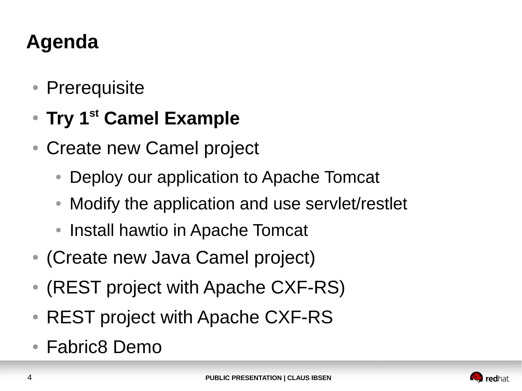 Agenda
●

Prerequisite

●

Try 1st Camel Example

●

Create new Camel project
●

Deploy our application to Apache Tomcat

●

Modify the application and use servlet/restlet

●

Install hawtio in Apache Tomcat

●

●

(REST project with Apache CXF-RS)

●

REST project with Apache CXF-RS

●

4

(Create new Java Camel project)

Fabric8 Demo
PUBLIC PRESENTATION | CLAUS IBSEN

 
