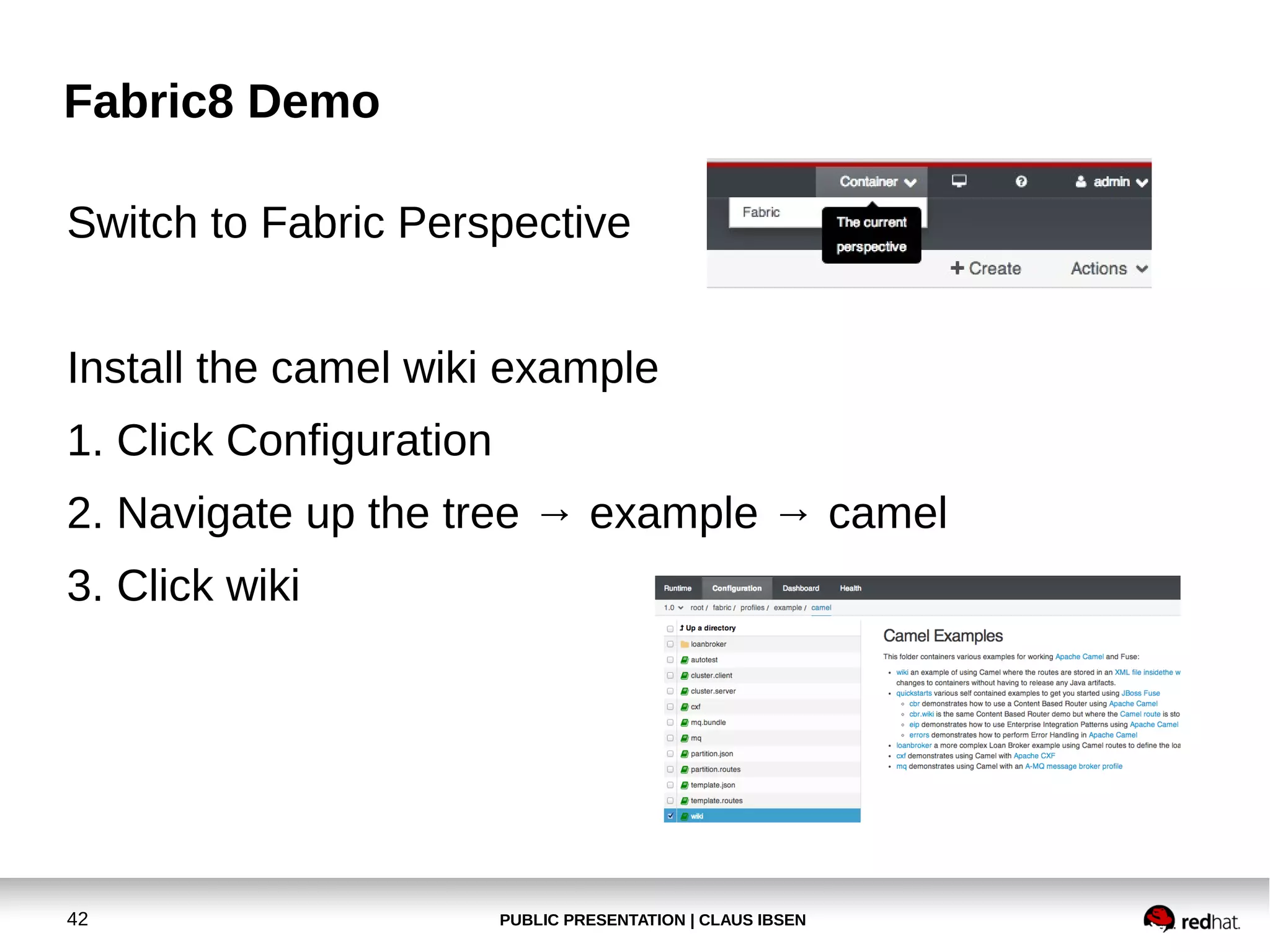 Fabric8 Demo
Switch to Fabric Perspective
Install the camel wiki example
1. Click Configuration
2. Navigate up the tree → example → camel
3. Click wiki

42

PUBLIC PRESENTATION | CLAUS IBSEN

 