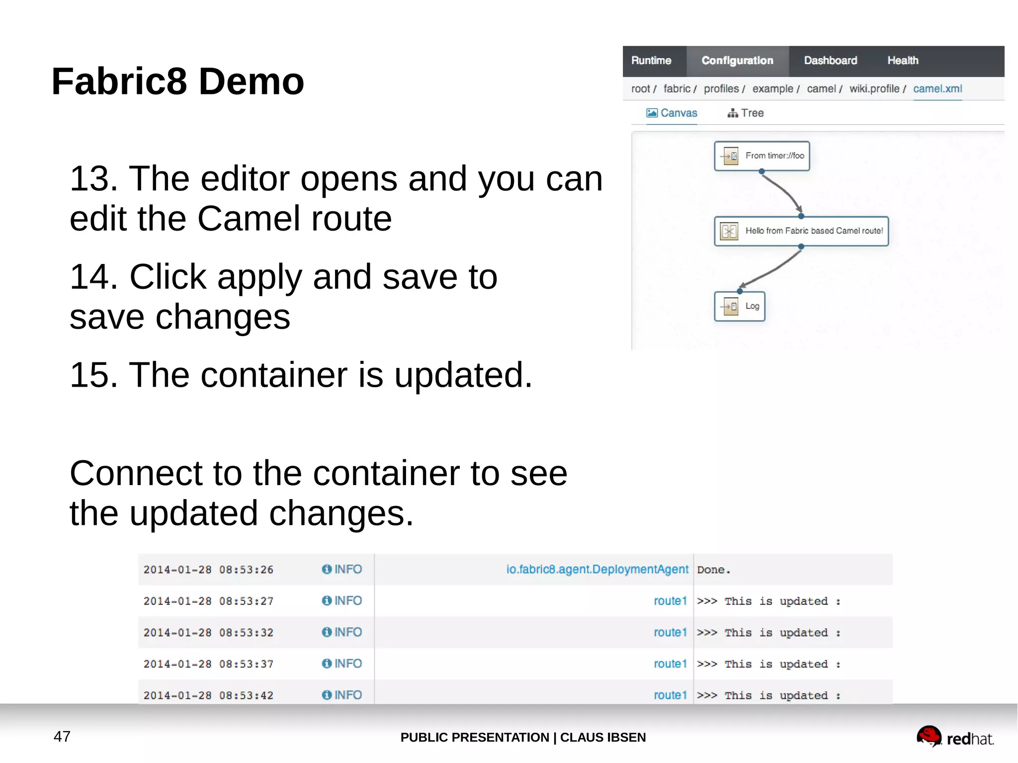 Fabric8 Demo
13. The editor opens and you can
edit the Camel route
14. Click apply and save to
save changes
15. The container is updated.
Connect to the container to see
the updated changes.

47

PUBLIC PRESENTATION | CLAUS IBSEN

 