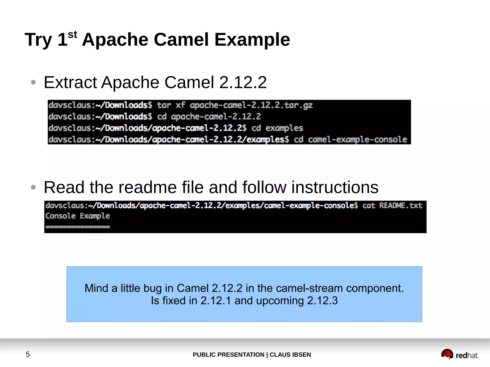 Try 1st Apache Camel Example
●

Extract Apache Camel 2.12.2

●

Read the readme file and follow instructions

Mind a little bug in Camel 2.12.2 in the camel-stream component.
Is fixed in 2.12.1 and upcoming 2.12.3

5

PUBLIC PRESENTATION | CLAUS IBSEN

 