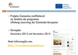  Projeto Comenius multilateral
no âmbito do programa
Lifelong Learning da Comissão Europeia
 Duração:
Dezembro 2012 até Novembro 2015
Mais informação em:
http://www.intact-comenius.eu
 