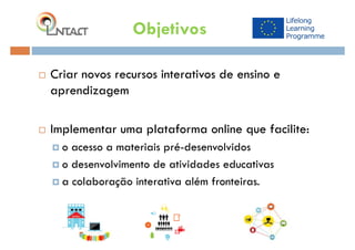  Criar novos recursos interativos de ensino e
aprendizagem
 Implementar uma plataforma online que facilite:
 o acesso a materiais pré-desenvolvidos
 o desenvolvimento de atividades educativas
 a colaboração interativa além fronteiras.
Objetivos
 