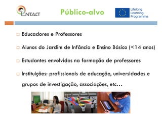 Educadores e Professores
 Alunos do Jardim de Infância e Ensino Básico (<14 anos)
 Estudantes envolvidos na formação de professores
 Instituições: profissionais de educação, universidades e
grupos de investigação, associações, etc…
Público-alvo
 
