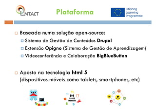  Baseada numa solução open-source:
 Sistema de Gestão de Conteúdos Drupal
 Extensão Opigno (Sistema de Gestão de Aprendizagem)
 Videoconferência e Colaboração BigBlueButton
 Aposta na tecnologia html 5
(dispositivos móveis como tablets, smartphones, etc)
Plataforma
 