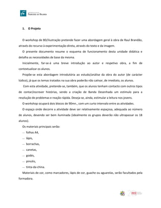 1. O Projeto
O workshop de BD/ilustração pretende fazer uma abordagem geral à obra de Raul Brandão,
através do recurso à experimentação direta, através do texto e da imagem.
O presente documento resume o esquema de funcionamento desta unidade didática e
detalha as necessidades de base da mesma.
Inicialmente, far-se-á uma breve introdução ao autor e respetivo obra, a fim de
contextualizar os alunos.
Propõe-se esta abordagem introdutória ao estudo/análise da obra do autor (de carácter
lúdico), já que os temas tratados na sua obra poderão não cativar, de imediato, os alunos.
Com esta atividade, pretende-se, também, que os alunos tenham contacto com outros tipos
de contar/escrever histórias, sendo a criação de Banda Desenhada um estímulo para a
resolução de problemas e reação rápida. Deseja-se, ainda, estimular a leitura nos jovens.
O workshop ocupará dois blocos de 90mn., com um curto intervalo entre as atividades.
O espaço onde decorre a atividade deve ser relativamente espaçosa, adequada ao número
de alunos, devendo ser bem iluminada (idealmente os grupos deverão não ultrapassar os 18
alunos).
Os materiais principais serão:
 folhas A4,
 lápis,
 borrachas,
 canetas,
 godés,
 pincéis,
 tinta-da-china.
Materiais de cor, como marcadores, lápis de cor, guache ou aguarelas, serão facultados pela
formadora.
 