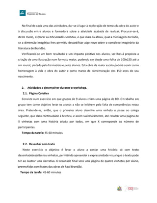 No final de cada uma das atividades, dar-se-á lugar à exploração de temas da obra do autor e
à discussão entre alunos e formadora sobre a atividade acabada de realizar. Procurar-se-á,
deste modo, explorar as dificuldades sentidas, o que mais os atraiu, qual a mensagem do texto,
se a dimensão imagética lhes permitiu descodificar algo novo sobre o complexo imaginário da
literatura de Brandão.
Verificando-se um bom resultado e um impacto positivo nos alunos, ser-lhes-á proposta a
criação de uma ilustração num formato maior, podendo ser desde uma folha de 100x150 até a
um mural, pintado pela formadora e pelos alunos. Esta obra de maior escala poderá servir como
homenagem à vida e obra do autor e como marco de comemoração dos 150 anos do seu
nascimento.
2. Atividades a desenvolver durante o workshop.
2.1. Página Coletiva
Consiste num exercício em que grupos de 9 alunos criam uma página de BD. O trabalho em
grupo tem como objetivo levar os alunos a não se inibirem pela falta de competências nessa
área. Pretende-se, então, que o primeiro aluno desenhe uma vinheta e passe ao colega
seguinte, que dará continuidade à história, e assim sucessivamente, até resultar uma página de
X vinhetas com uma história criada por todos, em que X corresponde ao número de
participantes.
Tempo da tarefa: 45-60 minutos
2.2. Desenhar com texto
Neste exercício o objetivo é levar o aluno a contar uma história só com texto
desenhado/escrito nas vinhetas, permitindo apreender a expressividade visual que o texto pode
ter ao ilustrar uma narrativa. O resultado final será uma página de quatro vinhetas por aluno,
preenchidas com frases das obras de Raul Brandão.
Tempo da tarefa: 45-60 minutos
 