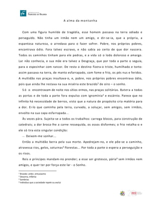A alma da montanha
Com uma figura humilde de tragédia, esse homem passava na terra odiado e
perseguido. Não tinha um irmão nem um amigo, e dir-se-ia, que a própria, a
espantosa natureza, o arredava para o fazer sofrer. Pobre, nos próprios pobres,
encontrava ódio. Fora talvez escravo, e não sabia ao certo de que dor nascera.
Todos os caminhos tinham para ele pedras, e a vida só o lodo doloroso e amargo.
Lar não conhecia, e sua mãe era talvez a Desgraça, que por toda a parte o seguia,
para o espezinhar com rancor. De resto o destino fizera-o triste, humilhado e torto:
assim passava na terra, de manto esfarrapado, com fome e frio, os pés nus e feridos.
A multidão nas praças insultava-o, e, pobre, nos próprios pobres encontrava ódio,
pois que ainda lhe restava na sua miséria este brazido1 de oiro – o sonho.
S ó o encontravam de noite nos sítios ermos, nas praças solitárias. Batera a todas
as portas e de toda a parte fora expulso com ignomínia2 e escárnio. Parece que no
infinito há necessidade de berros, visto que a natura de propósito cria matéria para
a dor. Ei-lo que caminha pela terra, curvado, a soluçar, sem amigos, sem irmãos,
envolto na sua capa esfarrapada...
Às vezes pára. Sujeita-se a todos os trabalhos: carrega blocos, para construção de
catedrais; a dor broca-lhe a carne ressequida, os ossos disformes; o frio retalha-o e
ele só tira esta singular condição:
 Deixem-me sonhar...
Então a multidão berra pela sua morte. Apedrejam-no, e ele põe-se a caminho,
atravessa rios, gelos, soturnas3 florestas... Por toda a parte o espera a perseguição e
os risos.
Reis e príncipes mandam-no prender; a esse ser grotesco, pária4 sem irmãos nem
amigos, e quer ter por força este lar - o Sonho.
1 Brasido: ardor, entusiasmo
2 Desonra, infâmia
3 Sombrias
4 Indivíduo que a sociedade repele ou exclui
 