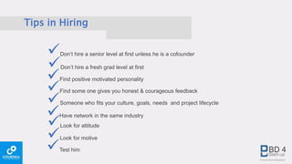 Tips in Hiring
Don’t hire a senior level at first unless he is a cofounder
Don’t hire a fresh grad level at first
Find positive motivated personality
Find some one gives you honest & courageous feedback
Someone who fits your culture, goals, needs and project lifecycle
Test him
Have network in the same industry
Look for attitude
Look for motive
 