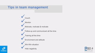 Tips in team management
Couch
Monitor
Motivate, motivate & motivate
Follow-up and communicant all the time
Training all the time
Environment and attitude
Win-Win situation
Hide negativity
 