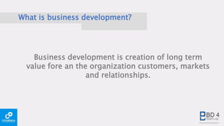 What is business development?
Business development is creation of long term
value fore an the organization customers, markets
and relationships.
 