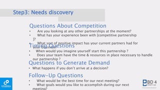 Step3: Needs discovery
Questions About Competition
• Are you looking at any other partnerships at the moment?
• What has your experience been with [competitive partnership
]?
• What sort of positive impact has your current partners had for
your business?
Questions to Generate Demand
• What happens if you don’t arrive at a decision?
Timing Questions
• When would you imagine yourself start this partnership ?
• Does your team have the time & resources in place necessary to handle
our partnership ?
Follow-Up Questions
• What would be the best time for our next meeting?
• What goals would you like to accomplish during our next
meeting?
 