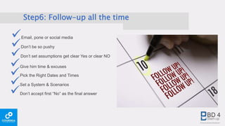 Step6: Follow-up all the time
Email, pone or social media
Don’t set assumptions get clear Yes or clear NO
Give him time & excuses
Don’t be so pushy
Pick the Right Dates and Times
Set a System & Scenarios
Don’t accept first “No” as the final answer
 