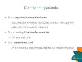 Di chi stiamo parlando 
•Di una organizzazione multinazionale 
–Globalizzazione – cultura locale, cross cultural management, fallimento continuo delle collusioni 
•Di una holding del settore farmaceutico 
–Collusione sociale 
•Di un colosso finanziario 
–N° 1 in America, presente nella top ten dei prodotti finanziari  