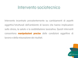 Intervento sociotecnico 
Intervento incentrato prevalentemente su cambiamenti di aspetti oggettivi/strutturali dell’ambiente di lavoro che hanno implicazioni sullo stress, la salute e la soddisfazione lavorativa. Questi interventi consentono manipolazioni precise delle condizioni oggettive di lavoro e della misurazione dei risultati.  