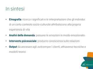 In sintesi 
•Etnografia: ricerca i significati e le interpretazioni che gli individui di un certo contesto socio-culturale attribuiscono alla propria esperienza di vita 
•Analisi della domanda: pensare le emozioni in modo emozionato 
•Intervento psicosociale: produrre conoscenza sulle relazioni 
•Output da ancorare agli outcom per i clienti, attraverso tecniche e modelli teorici 
 