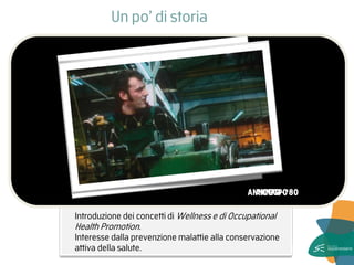 Normativa (D.Lgs n.626 del ‘94- D.Lgs n. 81 del 2008) 
Salute non come assenza di malattia ma come stato di benessere psicofisico. Adozione di un approccio sistemico e di una causalità circolare. Conseguenze sul sistema individuo-organizzazione. 
Introduzione dei concetti di Wellness e di Occupational Health Promotion. Interesse dalla prevenzione malattie alla conservazione attiva della salute. 
Un po’ di storia 
ANNI ’70 - ‘80 
ANNI ’90 
OGGI  