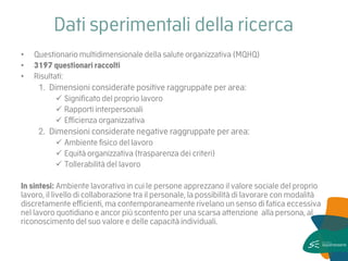Dati sperimentali della ricerca 
•Questionario multidimensionale della salute organizzativa (MQHQ) 
•3197 questionari raccolti 
•Risultati: 
1.Dimensioni considerate positive raggruppate per area: 
Significato del proprio lavoro 
Rapporti interpersonali 
Efficienza organizzativa 
2.Dimensioni considerate negative raggruppate per area: 
Ambiente fisico del lavoro 
Equità organizzativa (trasparenza dei criteri) 
Tollerabilità del lavoro 
In sintesi: Ambiente lavorativo in cui le persone apprezzano il valore sociale del proprio lavoro, il livello di collaborazione tra il personale, la possibilità di lavorare con modalità discretamente efficienti, ma contemporaneamente rivelano un senso di fatica eccessiva nel lavoro quotidiano e ancor più scontento per una scarsa attenzione alla persona, al riconoscimento del suo valore e delle capacità individuali.  