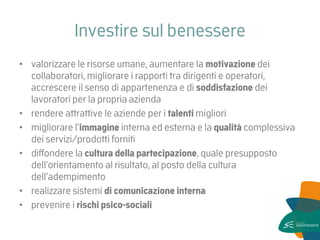Investire sul benessere 
•valorizzare le risorse umane, aumentare la motivazione dei collaboratori, migliorare i rapporti tra dirigenti e operatori, accrescere il senso di appartenenza e di soddisfazione dei lavoratori per la propria azienda 
•rendere attrattive le aziende per i talenti migliori 
•migliorare l’immagine interna ed esterna e la qualità complessiva dei servizi/prodotti forniti 
•diffondere la cultura della partecipazione, quale presupposto dell’orientamento al risultato, al posto della cultura dell’adempimento 
•realizzare sistemi di comunicazione interna 
•prevenire i rischi psico-sociali  