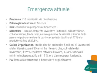 Emergenza attuale 
•Panorama: I 10 mestieri in via di estinzione 
•Psicologia Industriale in America 
•Cina: equilibrio tra prosperità e benessere 
•Sole24Ore : Un buon ambiente lavorativo (in termini di motivazione, collaborazione, leadership, coinvolgimento, flessibilità e fiducia delle persone) può aumentare la customer satisfaction fino al 47% e la produttività fino al 27,8%. 
•Gallup Organization: studio che ha coinvolto 5 milioni di lavoratori statunitensi sopra i 35 anni ha rilevato che, sul totale dei lavoratori, il 29 % risultava attivo sul lavoro, il 54 % faceva il minimo indispensabile e il 17 % era dannoso per l’azienda. 
•PA: lotta alla corruzione e benessere organizzativo  