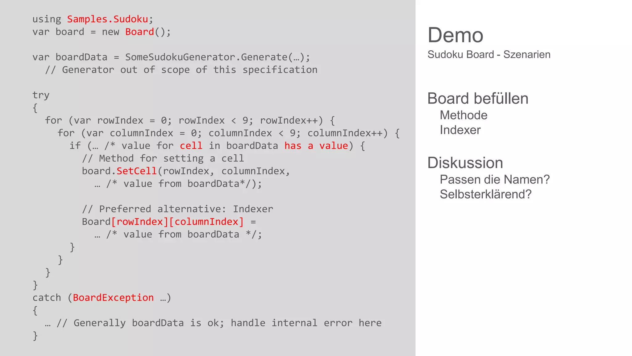 using Samples.Sudoku;
var board = new Board();

Demo

var boardData = SomeSudokuGenerator.Generate(…);
// Generator out of scope of this specification

Sudoku Board - Szenarien

try
{
for (var rowIndex = 0; rowIndex < 9; rowIndex++) {
for (var columnIndex = 0; columnIndex < 9; columnIndex++) {
if (… /* value for cell in boardData has a value) {
// Method for setting a cell
board.SetCell(rowIndex, columnIndex,
… /* value from boardData*/);

Board befüllen

// Preferred alternative: Indexer
Board[rowIndex][columnIndex] =
… /* value from boardData */;
}

}
}
}
catch (BoardException …)
{
… // Generally boardData is ok; handle internal error here
}

Methode
Indexer

Diskussion
Passen die Namen?
Selbsterklärend?

 
