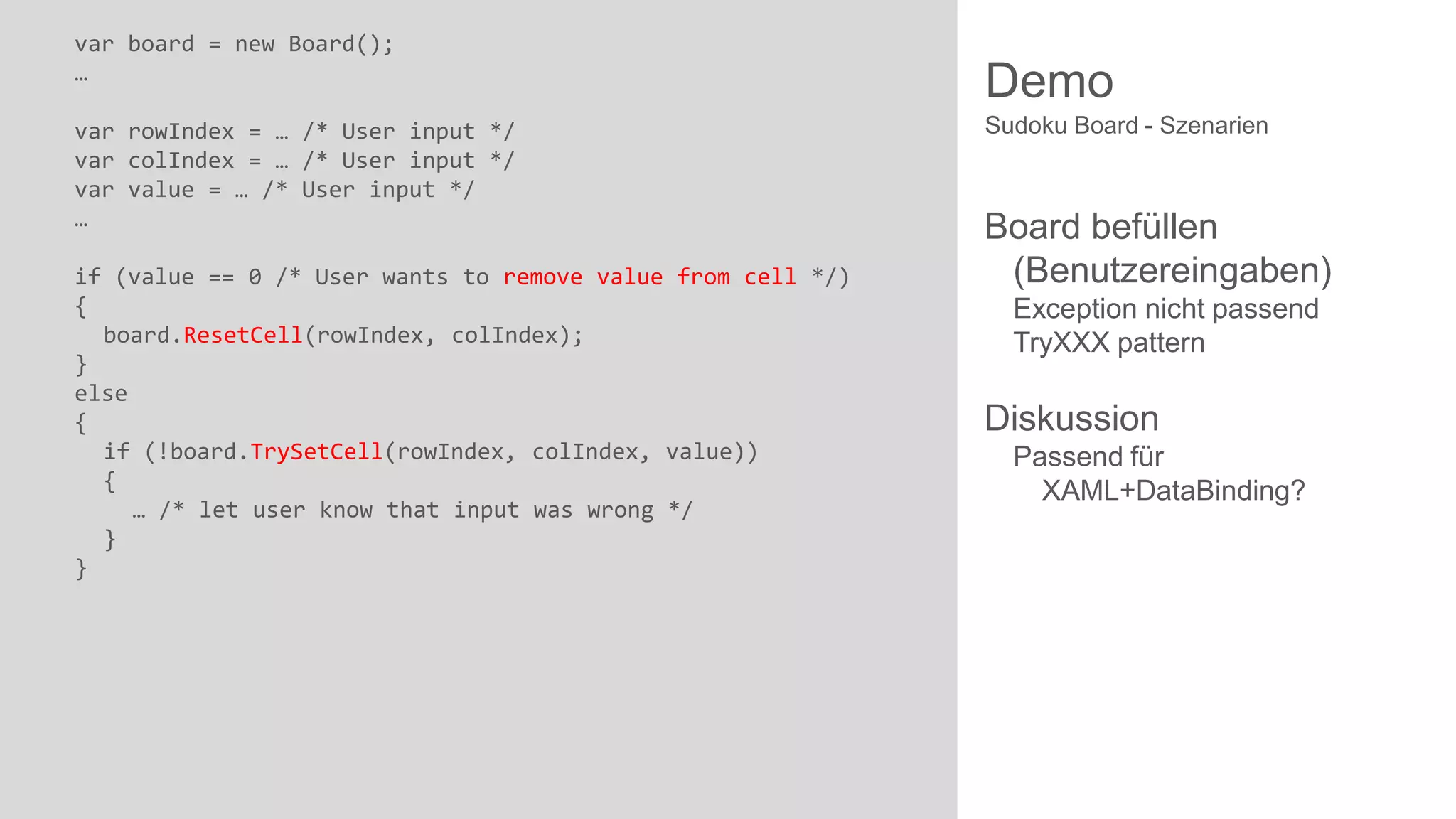 var board = new Board();
…
var rowIndex = … /* User input */
var colIndex = … /* User input */
var value = … /* User input */
…
if (value == 0 /* User wants to remove value from cell */)
{
board.ResetCell(rowIndex, colIndex);
}
else
{
if (!board.TrySetCell(rowIndex, colIndex, value))
{
… /* let user know that input was wrong */
}
}

Demo
Sudoku Board - Szenarien

Board befüllen
(Benutzereingaben)
Exception nicht passend
TryXXX pattern

Diskussion
Passend für
XAML+DataBinding?

 