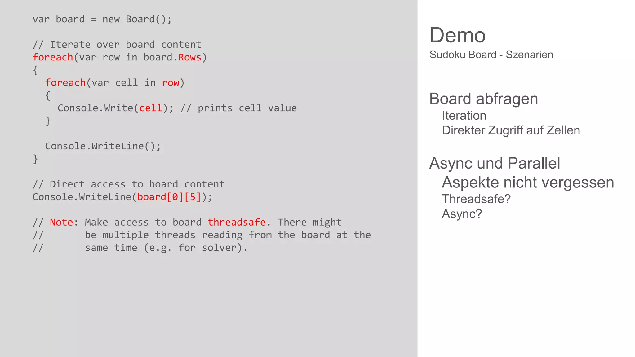 var board = new Board();
// Iterate over board content
foreach(var row in board.Rows)
{
foreach(var cell in row)
{
Console.Write(cell); // prints cell value
}

Demo
Sudoku Board - Szenarien

Board abfragen
Iteration
Direkter Zugriff auf Zellen

Console.WriteLine();
}

// Direct access to board content
Console.WriteLine(board[0][5]);
// Note: Make access to board threadsafe. There might
//
be multiple threads reading from the board at the
//
same time (e.g. for solver).

Async und Parallel
Aspekte nicht vergessen
Threadsafe?
Async?

 
