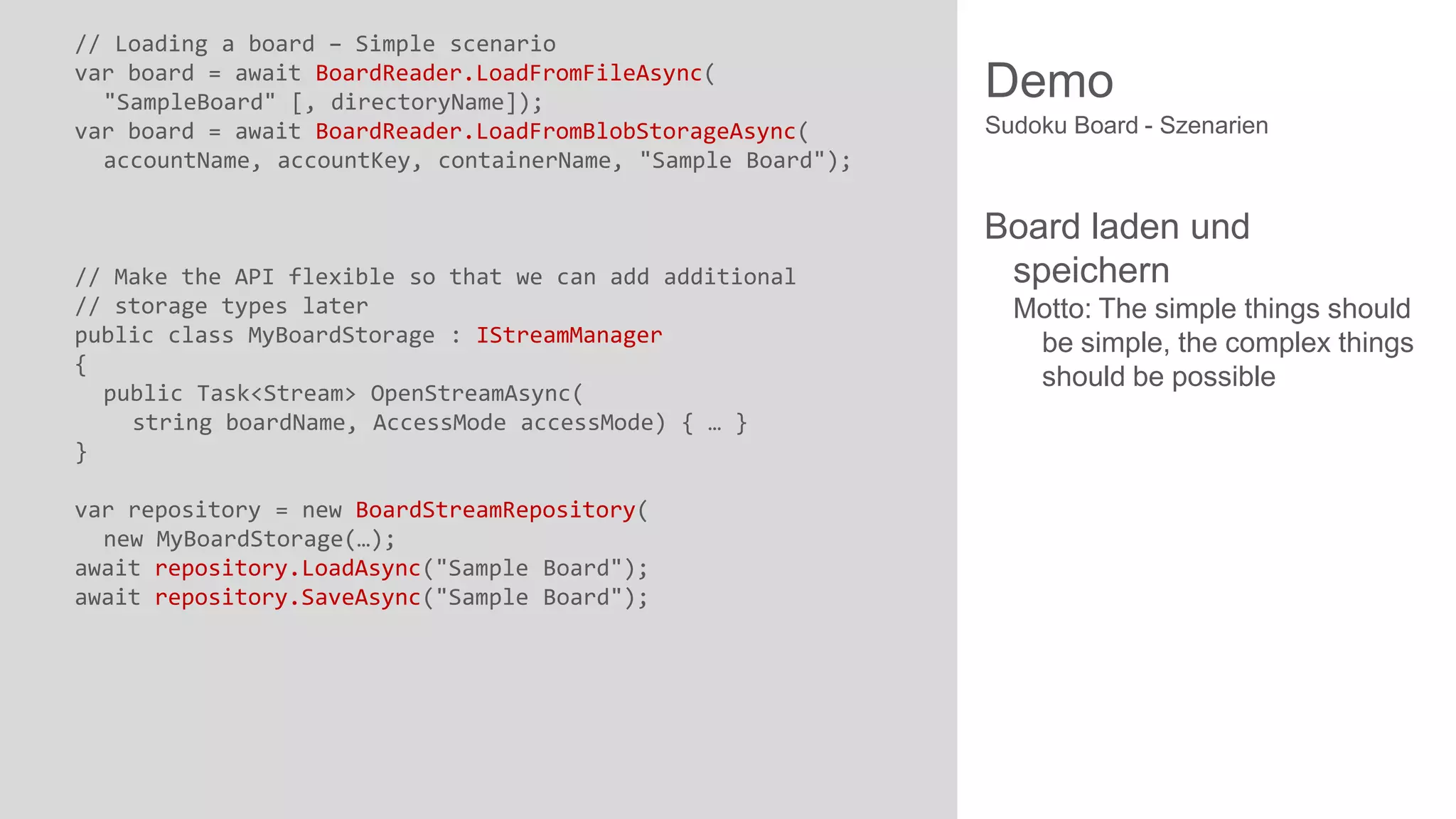 // Loading a board – Simple scenario
var board = await BoardReader.LoadFromFileAsync(
"SampleBoard" [, directoryName]);
var board = await BoardReader.LoadFromBlobStorageAsync(
accountName, accountKey, containerName, "Sample Board");

// Make the API flexible so that we can add additional
// storage types later
public class MyBoardStorage : IStreamManager
{
public Task<Stream> OpenStreamAsync(
string boardName, AccessMode accessMode) { … }
}
var repository = new BoardStreamRepository(
new MyBoardStorage(…);
await repository.LoadAsync("Sample Board");
await repository.SaveAsync("Sample Board");

Demo
Sudoku Board - Szenarien

Board laden und
speichern
Motto: The simple things should
be simple, the complex things
should be possible

 