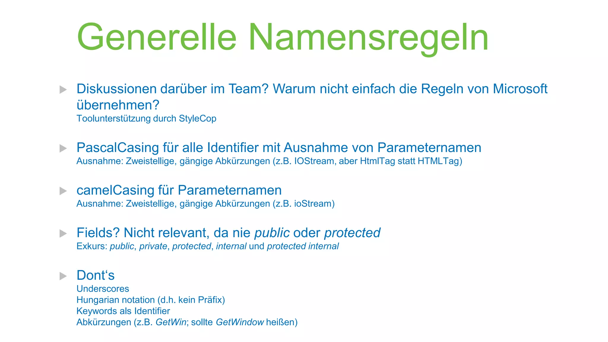 Generelle Namensregeln


Diskussionen darüber im Team? Warum nicht einfach die Regeln von Microsoft
übernehmen?
Toolunterstützung durch StyleCop



PascalCasing für alle Identifier mit Ausnahme von Parameternamen
Ausnahme: Zweistellige, gängige Abkürzungen (z.B. IOStream, aber HtmlTag statt HTMLTag)



camelCasing für Parameternamen
Ausnahme: Zweistellige, gängige Abkürzungen (z.B. ioStream)



Fields? Nicht relevant, da nie public oder protected
Exkurs: public, private, protected, internal und protected internal



Dont‘s
Underscores
Hungarian notation (d.h. kein Präfix)
Keywords als Identifier
Abkürzungen (z.B. GetWin; sollte GetWindow heißen)

 
