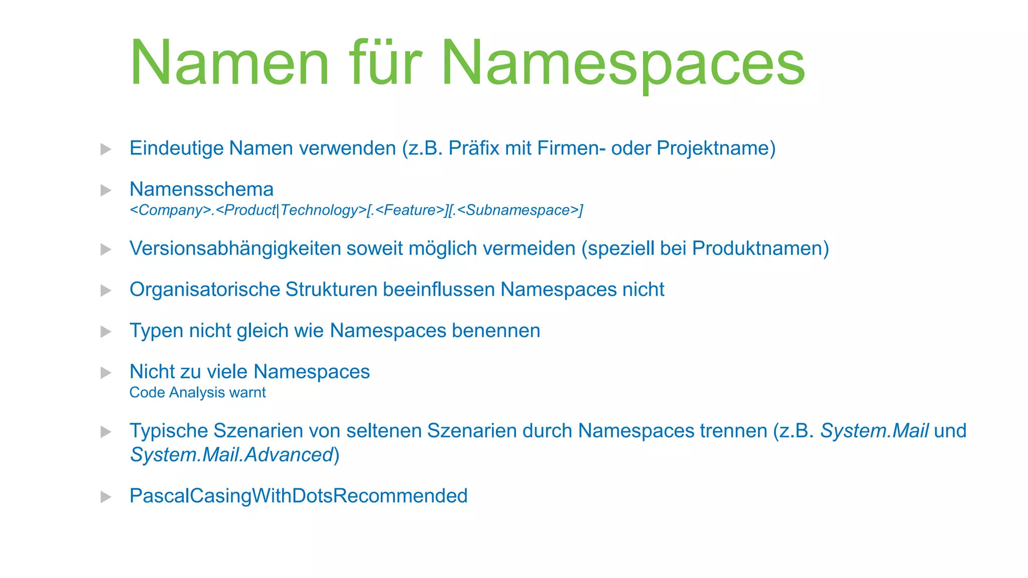 Namen für Namespaces



Eindeutige Namen verwenden (z.B. Präfix mit Firmen- oder Projektname)
Namensschema
<Company>.<Product|Technology>[.<Feature>][.<Subnamespace>]



Versionsabhängigkeiten soweit möglich vermeiden (speziell bei Produktnamen)



Organisatorische Strukturen beeinflussen Namespaces nicht



Typen nicht gleich wie Namespaces benennen



Nicht zu viele Namespaces
Code Analysis warnt



Typische Szenarien von seltenen Szenarien durch Namespaces trennen (z.B. System.Mail und
System.Mail.Advanced)



PascalCasingWithDotsRecommended

 