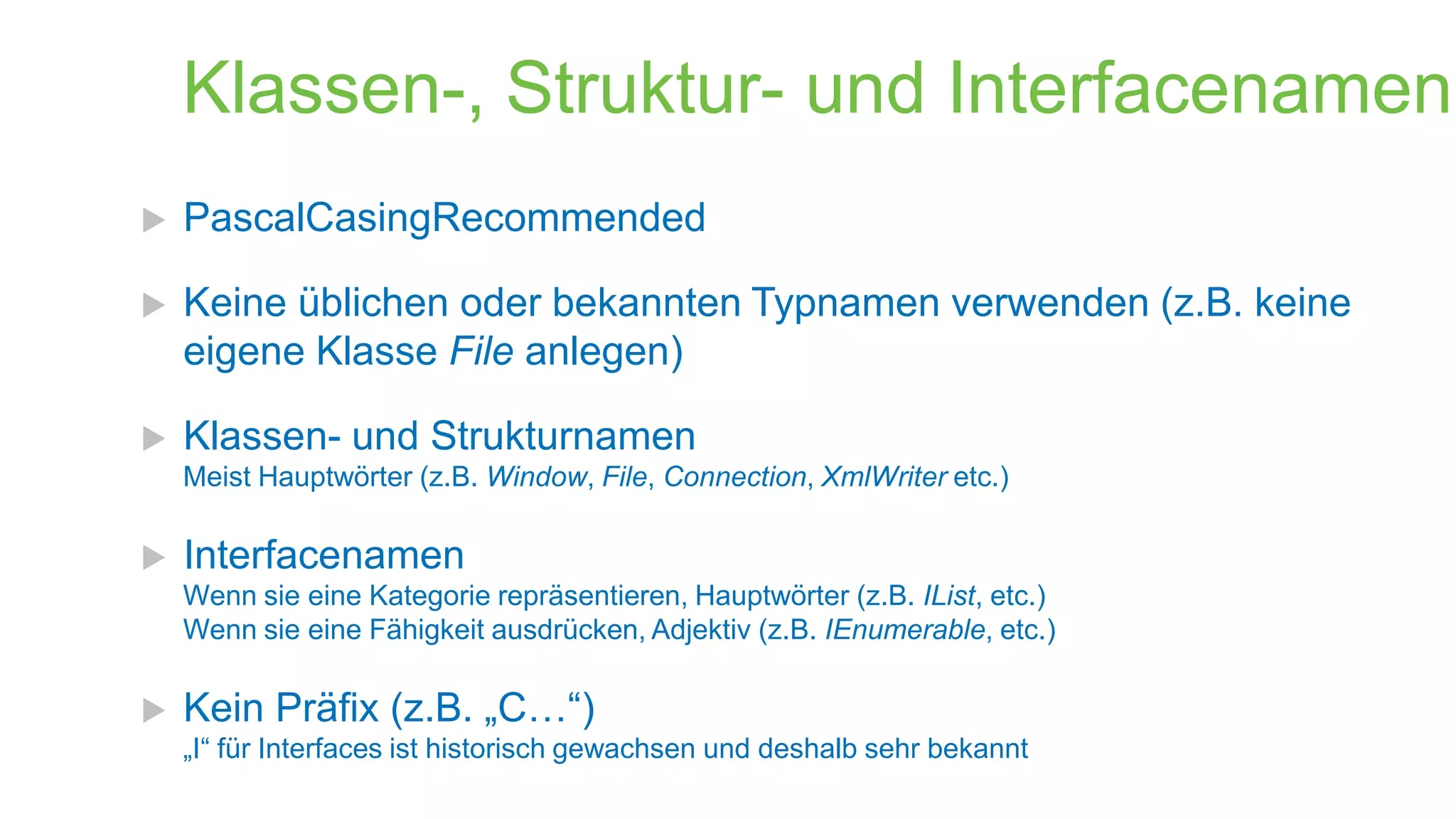 Klassen-, Struktur- und Interfacenamen


PascalCasingRecommended



Keine üblichen oder bekannten Typnamen verwenden (z.B. keine
eigene Klasse File anlegen)



Klassen- und Strukturnamen
Meist Hauptwörter (z.B. Window, File, Connection, XmlWriter etc.)



Interfacenamen
Wenn sie eine Kategorie repräsentieren, Hauptwörter (z.B. IList, etc.)
Wenn sie eine Fähigkeit ausdrücken, Adjektiv (z.B. IEnumerable, etc.)



Kein Präfix (z.B. „C…“)
„I“ für Interfaces ist historisch gewachsen und deshalb sehr bekannt

 
