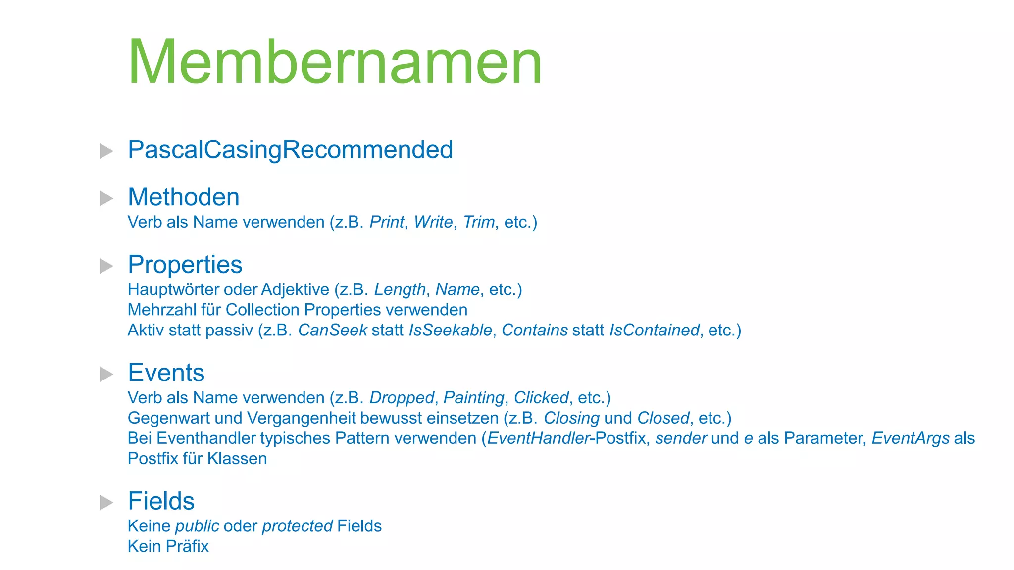 Membernamen


PascalCasingRecommended



Methoden
Verb als Name verwenden (z.B. Print, Write, Trim, etc.)



Properties
Hauptwörter oder Adjektive (z.B. Length, Name, etc.)
Mehrzahl für Collection Properties verwenden
Aktiv statt passiv (z.B. CanSeek statt IsSeekable, Contains statt IsContained, etc.)



Events
Verb als Name verwenden (z.B. Dropped, Painting, Clicked, etc.)
Gegenwart und Vergangenheit bewusst einsetzen (z.B. Closing und Closed, etc.)
Bei Eventhandler typisches Pattern verwenden (EventHandler-Postfix, sender und e als Parameter, EventArgs als
Postfix für Klassen



Fields
Keine public oder protected Fields
Kein Präfix

 