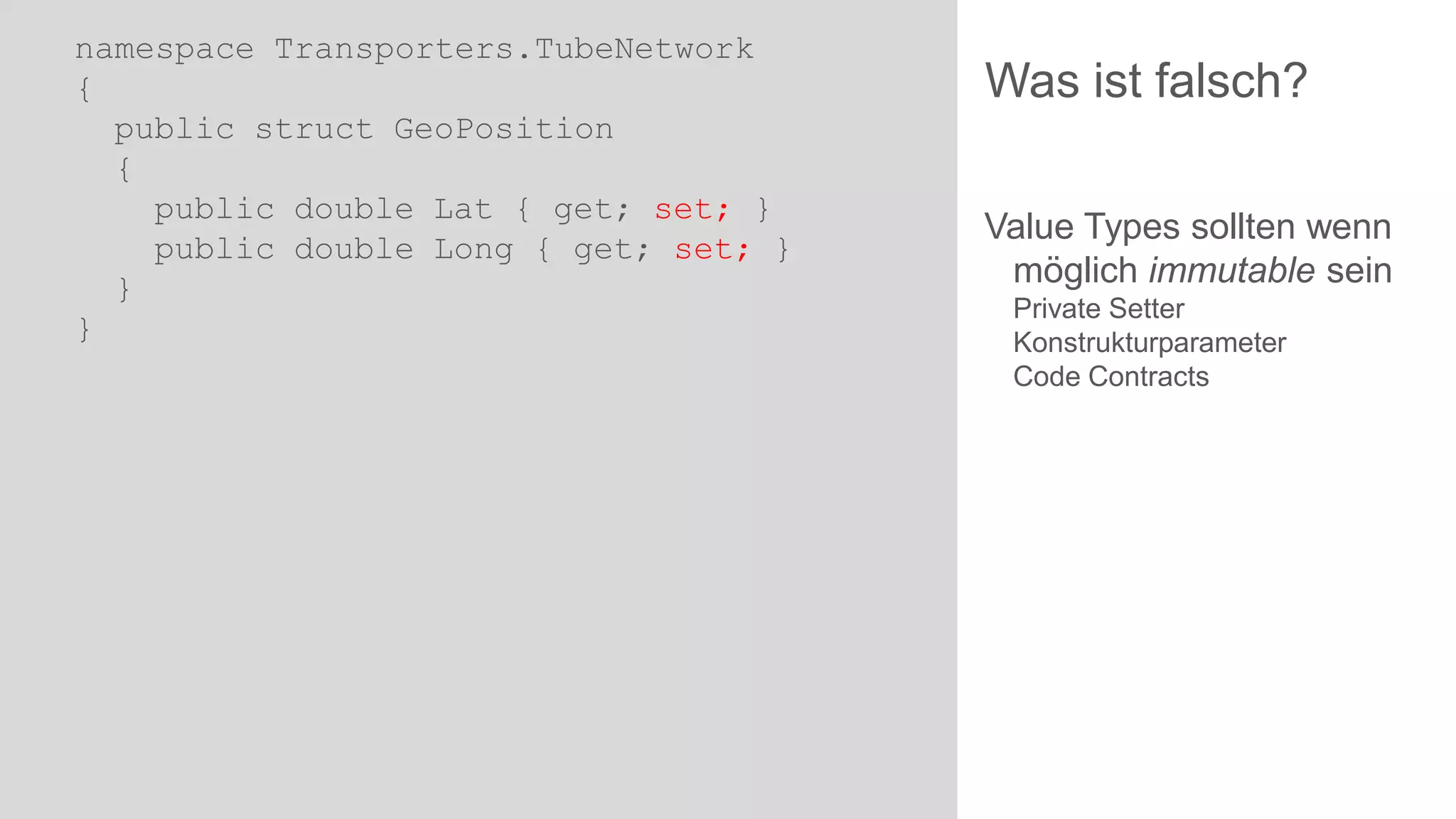 namespace Transporters.TubeNetwork
{
public struct GeoPosition
{
public double Lat { get; set; }
public double Long { get; set; }
}
}

Was ist falsch?
Value Types sollten wenn
möglich immutable sein
Private Setter
Konstrukturparameter
Code Contracts

 