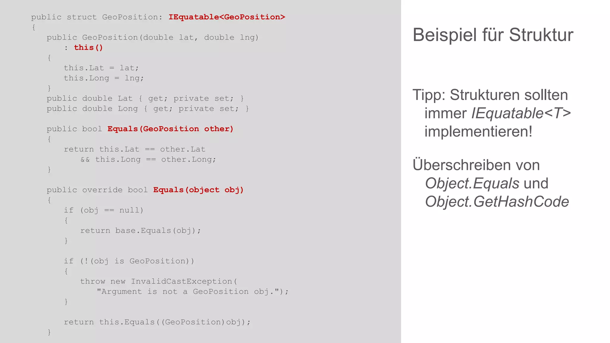 public struct GeoPosition: IEquatable<GeoPosition>
{
public GeoPosition(double lat, double lng)
: this()
{
this.Lat = lat;
this.Long = lng;
}
public double Lat { get; private set; }
public double Long { get; private set; }
public bool Equals(GeoPosition other)
{
return this.Lat == other.Lat
&& this.Long == other.Long;
}
public override bool Equals(object obj)
{
if (obj == null)
{
return base.Equals(obj);
}
if (!(obj is GeoPosition))
{
throw new InvalidCastException(
"Argument is not a GeoPosition obj.");
}
return this.Equals((GeoPosition)obj);
}

Beispiel für Struktur
Tipp: Strukturen sollten
immer IEquatable<T>
implementieren!
Überschreiben von
Object.Equals und
Object.GetHashCode

 