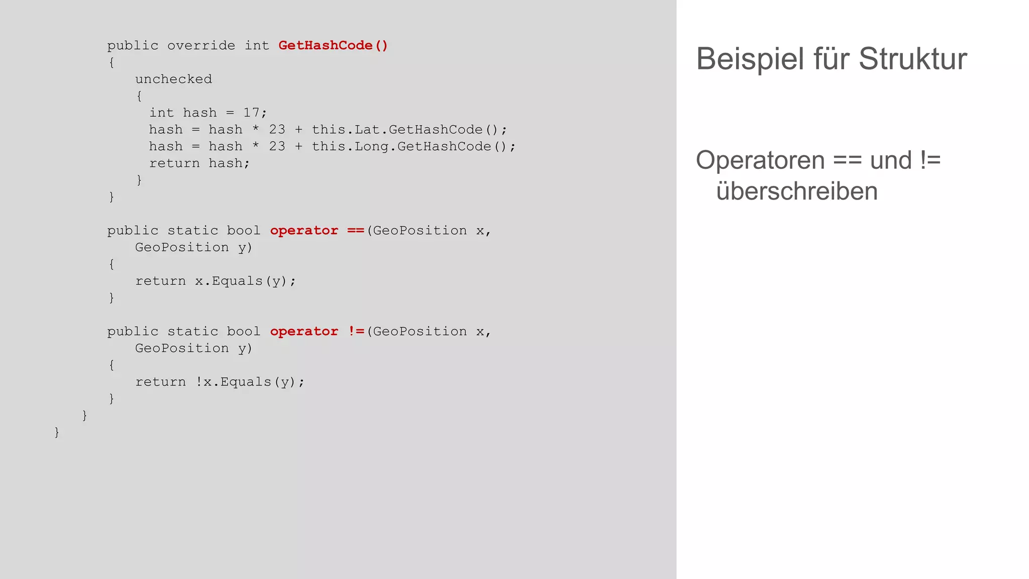 public override int GetHashCode()
{
unchecked
{
int hash = 17;
hash = hash * 23 + this.Lat.GetHashCode();
hash = hash * 23 + this.Long.GetHashCode();
return hash;
}
}
public static bool operator ==(GeoPosition x,
GeoPosition y)
{
return x.Equals(y);
}
public static bool operator !=(GeoPosition x,
GeoPosition y)
{
return !x.Equals(y);
}

}
}

Beispiel für Struktur
Operatoren == und !=
überschreiben

 