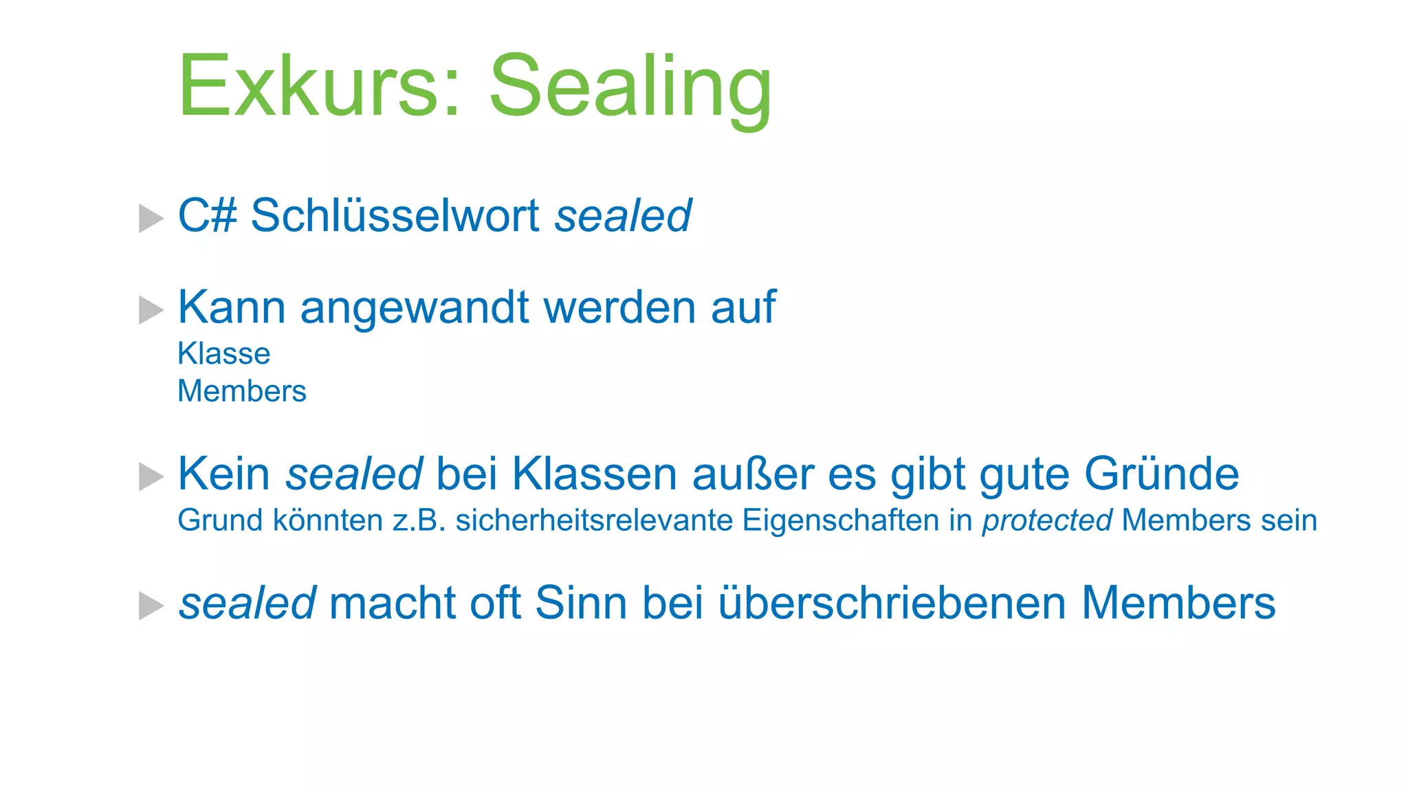 Exkurs: Sealing
 C#

Schlüsselwort sealed

 Kann

angewandt werden auf

Klasse
Members

 Kein

sealed bei Klassen außer es gibt gute Gründe

Grund könnten z.B. sicherheitsrelevante Eigenschaften in protected Members sein

 sealed

macht oft Sinn bei überschriebenen Members

 