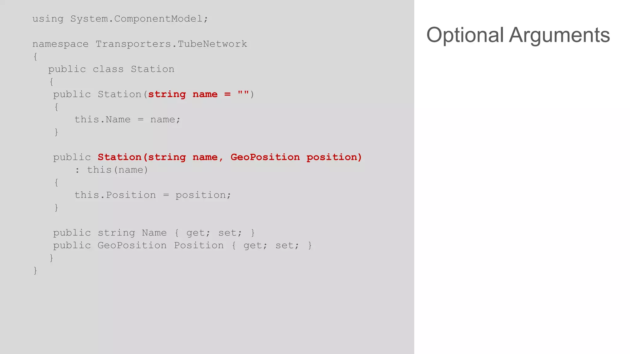 using System.ComponentModel;
namespace Transporters.TubeNetwork
{
public class Station
{
public Station(string name = "")
{
this.Name = name;
}
public Station(string name, GeoPosition position)
: this(name)
{
this.Position = position;
}
public string Name { get; set; }
public GeoPosition Position { get; set; }
}
}

Optional Arguments

 