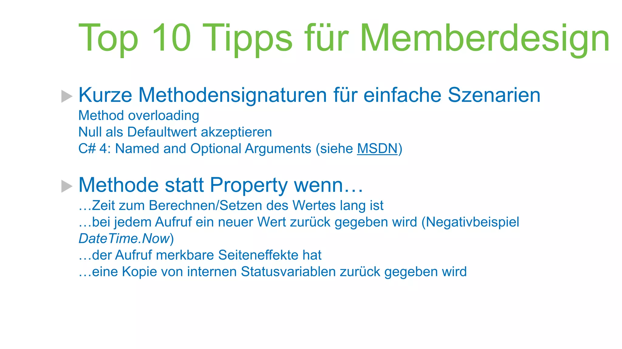 Top 10 Tipps für Memberdesign
 Kurze

Methodensignaturen für einfache Szenarien

Method overloading
Null als Defaultwert akzeptieren
C# 4: Named and Optional Arguments (siehe MSDN)

 Methode

statt Property wenn…

…Zeit zum Berechnen/Setzen des Wertes lang ist
…bei jedem Aufruf ein neuer Wert zurück gegeben wird (Negativbeispiel
DateTime.Now)
…der Aufruf merkbare Seiteneffekte hat
…eine Kopie von internen Statusvariablen zurück gegeben wird

 
