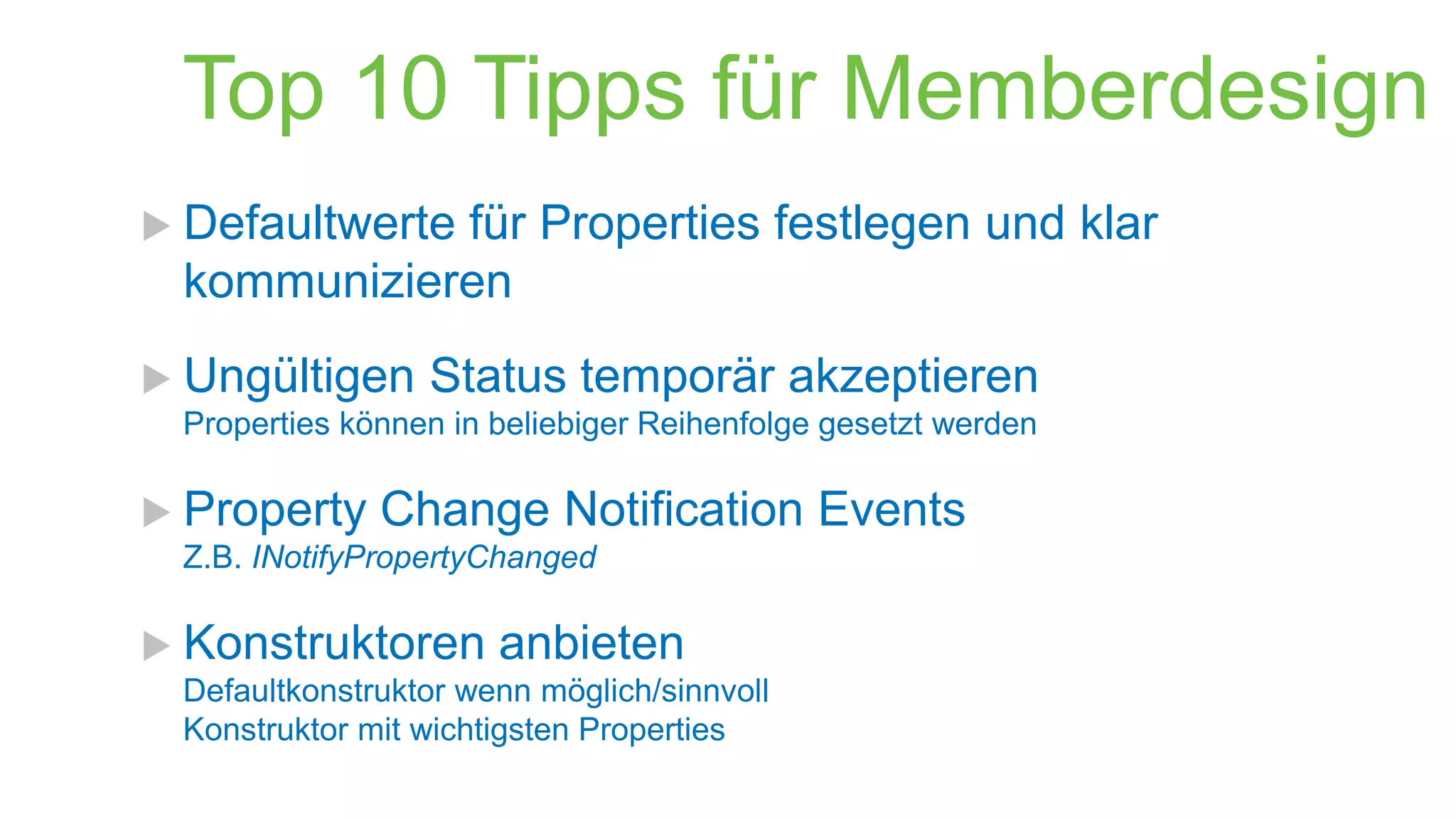 Top 10 Tipps für Memberdesign
 Defaultwerte

für Properties festlegen und klar
kommunizieren

 Ungültigen

Status temporär akzeptieren

Properties können in beliebiger Reihenfolge gesetzt werden

 Property

Change Notification Events

Z.B. INotifyPropertyChanged

 Konstruktoren

anbieten

Defaultkonstruktor wenn möglich/sinnvoll
Konstruktor mit wichtigsten Properties

 