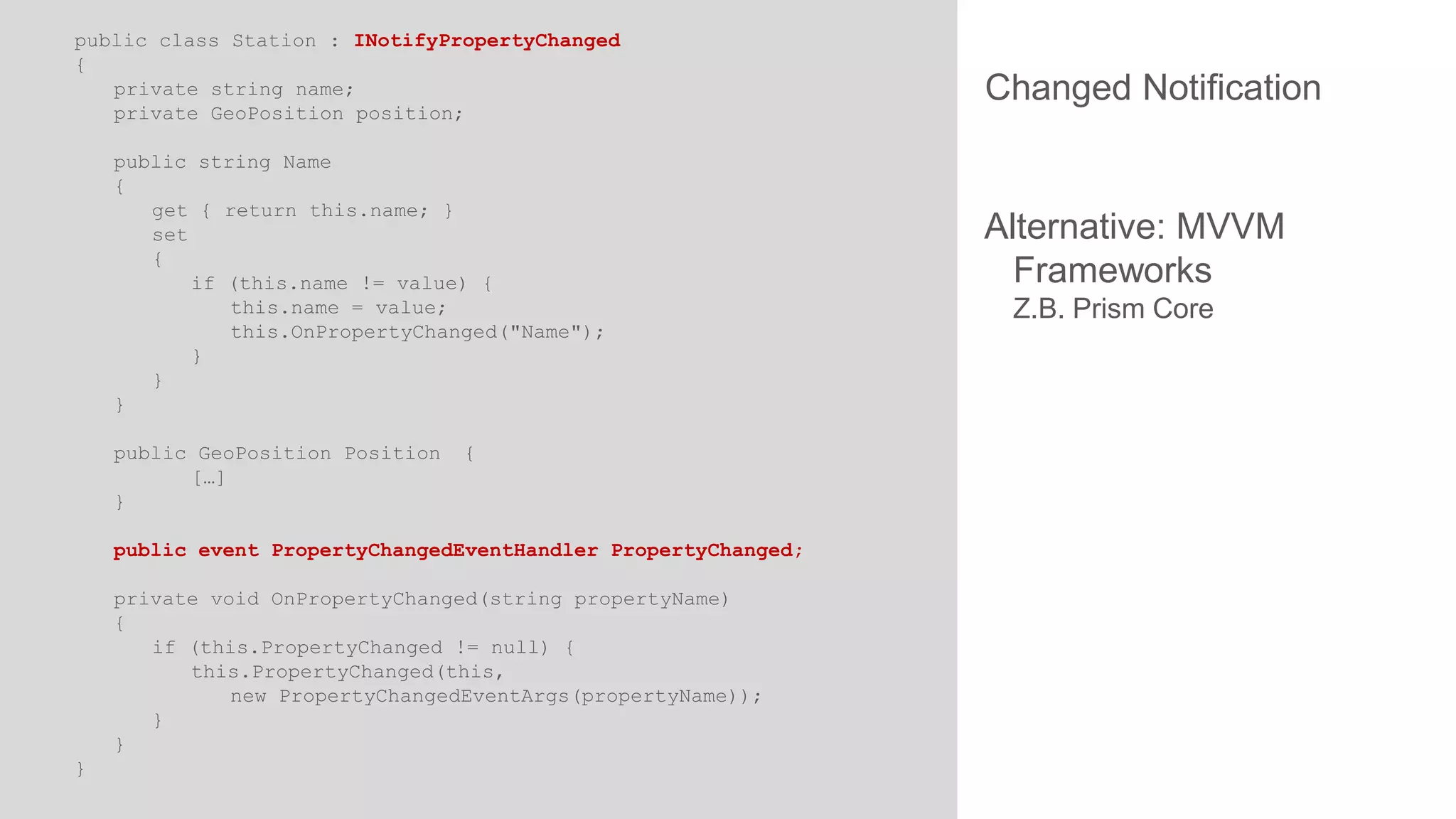 public class Station : INotifyPropertyChanged
{
private string name;
private GeoPosition position;
public string Name
{
get { return this.name; }
set
{
if (this.name != value) {
this.name = value;
this.OnPropertyChanged("Name");
}
}
}
public GeoPosition Position
[…]
}

{

public event PropertyChangedEventHandler PropertyChanged;
private void OnPropertyChanged(string propertyName)
{
if (this.PropertyChanged != null) {
this.PropertyChanged(this,
new PropertyChangedEventArgs(propertyName));
}
}
}

Changed Notification

Alternative: MVVM
Frameworks
Z.B. Prism Core

 