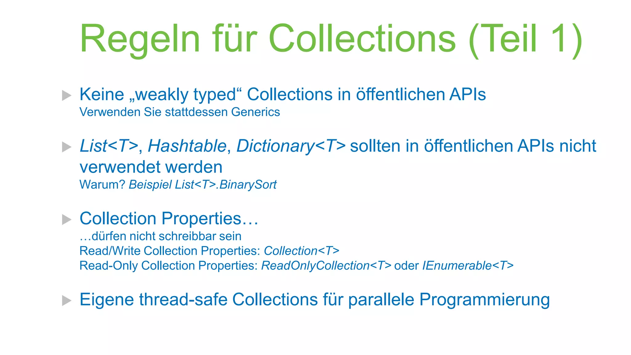 Regeln für Collections (Teil 1)


Keine „weakly typed“ Collections in öffentlichen APIs
Verwenden Sie stattdessen Generics



List<T>, Hashtable, Dictionary<T> sollten in öffentlichen APIs nicht
verwendet werden
Warum? Beispiel List<T>.BinarySort



Collection Properties…
…dürfen nicht schreibbar sein
Read/Write Collection Properties: Collection<T>
Read-Only Collection Properties: ReadOnlyCollection<T> oder IEnumerable<T>



Eigene thread-safe Collections für parallele Programmierung

 