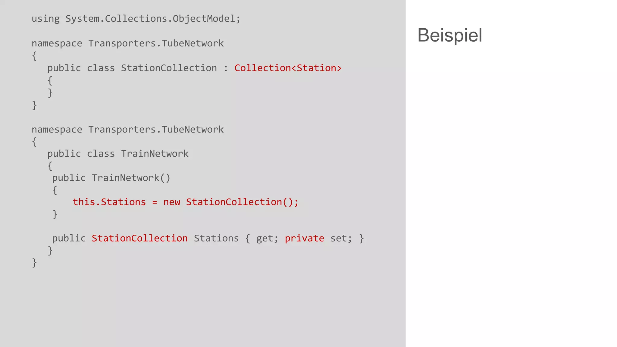 using System.Collections.ObjectModel;
namespace Transporters.TubeNetwork
{
public class StationCollection : Collection<Station>
{
}
}
namespace Transporters.TubeNetwork
{
public class TrainNetwork
{
public TrainNetwork()
{
this.Stations = new StationCollection();
}
public StationCollection Stations { get; private set; }
}
}

Beispiel

 