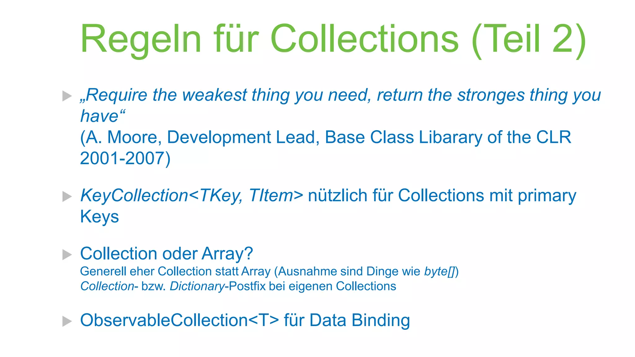 Regeln für Collections (Teil 2)


„Require the weakest thing you need, return the stronges thing you
have“
(A. Moore, Development Lead, Base Class Libarary of the CLR
2001-2007)



KeyCollection<TKey, TItem> nützlich für Collections mit primary
Keys



Collection oder Array?
Generell eher Collection statt Array (Ausnahme sind Dinge wie byte[])
Collection- bzw. Dictionary-Postfix bei eigenen Collections



ObservableCollection<T> für Data Binding

 