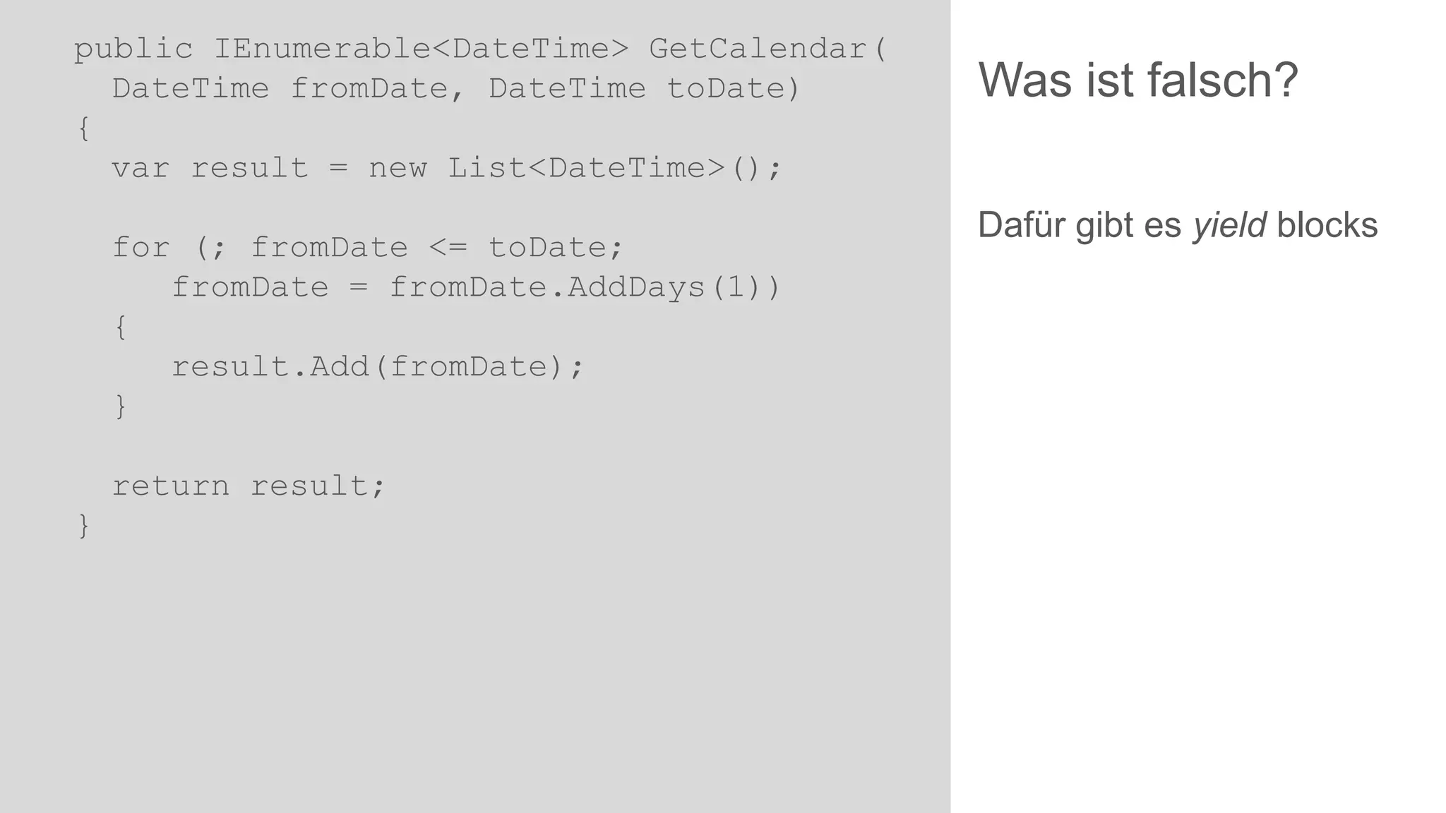 public IEnumerable<DateTime> GetCalendar(
DateTime fromDate, DateTime toDate)
{
var result = new List<DateTime>();

for (; fromDate <= toDate;
fromDate = fromDate.AddDays(1))
{
result.Add(fromDate);
}
return result;
}

Was ist falsch?
Dafür gibt es yield blocks

 